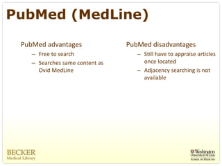 PubMed (MedLine)

 PubMed advantages                PubMed disadvantages
    – Free to search                 – Still have to appraise articles 
    – Searches same content as         once located
      Ovid MedLine                   – Adjacency searching is not 
                                       available
 