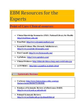 EBM Resources for the Experts Point of Care Clinical esources 
 Clinical Knowledge Summaries (CKS) :National Library for Health: http://cks.library.nhs.uk/ 
 DynaMed: http://www.dynamicmedical.com/ 
 Essential Evidence Plus (formerly InfoRetriever): http://www.essentialevidenceplus.com/ 
 First Consult: http://www.firstconsult.com/ 
 UpToDate: http://www.uptodate.com/ 
 Clinical Evidence: http://clinicalevidence.bmj.com/ceweb/index.jsp 
 ACP PIERS : http://pier.acponline.org/index.html 
 Systematic Reviews 
 Cochrane: http://www3.interscience.wiley.com/cgi- bin/mrwhome/106568753/HOME 
 Database of Systematic Reviews of effectiveness DARE: http://www.crd.york.ac.uk/crdweb/ 
 Pubmed Systematic Reviews: http://www.ncbi.nlm.nih.gov/pubmed/clinical  