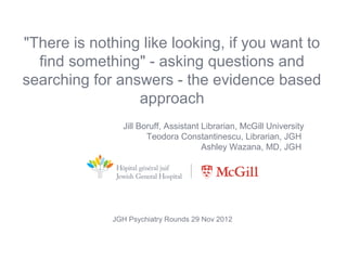 "There is nothing like looking, if you want to
  find something" - asking questions and
searching for answers - the evidence based
                 approach
                 Jill Boruff, Assistant Librarian, McGill University
                        Teodora Constantinescu, Librarian, JGH
                                        Ashley Wazana, MD, JGH




              JGH Psychiatry Rounds 29 Nov 2012
                 Contacts: jill.boruff@mcgill.ca
                tconstantinescu@jgh.mcgill.ca
 
