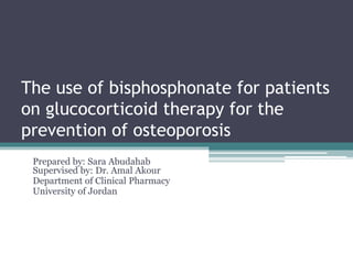 The use of bisphosphonate for patients
on glucocorticoid therapy for the
prevention of osteoporosis
Prepared by: Sara Abudahab
Supervised by: Dr. Amal Akour
Department of Clinical Pharmacy
University of Jordan
 
