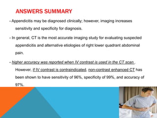 ANSWERS SUMMARY
- Appendicitis may be diagnosed clinically; however, imaging increases
sensitivity and specificity for diagnosis.
- In general, CT is the most accurate imaging study for evaluating suspected
appendicitis and alternative etiologies of right lower quadrant abdominal
pain.
- higher accuracy was reported when IV contrast is used in the CT scan .

However, if IV contrast is contraindicated, non-contrast enhanced CT has
been shown to have sensitivity of 96%, specificity of 99%, and accuracy of
97%.

 