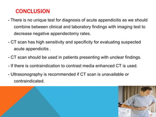 CONCLUSION
- There is no unique test for diagnosis of acute appendicitis as we should
combine between clinical and laboratory findings with imaging test to
decrease negative appendectomy rates.

- CT scan has high sensitivity and specificity for evaluating suspected
acute appendicitis .
- CT scan should be used in patients presenting with unclear findings.
- If there is contraindication to contrast media enhanced CT is used.
- Ultrasonography is recommended if CT scan is unavailable or
contraindicated.

 