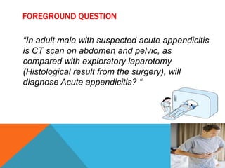 FOREGROUND QUESTION
“In adult male with suspected acute appendicitis
is CT scan on abdomen and pelvic, as
compared with exploratory laparotomy
(Histological result from the surgery), will
diagnose Acute appendicitis? “

 