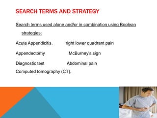 SEARCH TERMS AND STRATEGY
Search terms used alone and/or in combination using Boolean
strategies:

Acute Appendicitis.
Appendectomy
Diagnostic test

right lower quadrant pain
McBurney's sign
Abdominal pain

Computed tomography (CT).

 