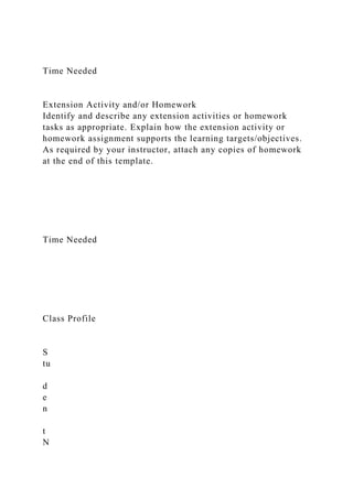 Time Needed
Extension Activity and/or Homework
Identify and describe any extension activities or homework
tasks as appropriate. Explain how the extension activity or
homework assignment supports the learning targets/objectives.
As required by your instructor, attach any copies of homework
at the end of this template.
Time Needed
Class Profile
S
tu
d
e
n
t
N
 