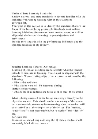 National/State Learning Standards:
Review national and state standards to become familiar with the
standards you will be working with in the classroom
environment.
Your goal in this section is to identify the standards that are the
focus of the lesson being presented. Standards must address
learning initiatives from one or more content areas, as well as
align with the lesson’s learning targets/objectives and
assessments.
Include the standards with the performance indicators and the
standard language in its entirety.
Specific Learning Target(s)/Objectives:
Learning objectives are designed to identify what the teacher
intends to measure in learning. These must be aligned with the
standards. When creating objectives, a learner must consider the
following:
· Who is the audience
· What action verb will be measured during
instruction/assessment
· What tools or conditions are being used to meet the learning
What is being assessed in the lesson must align directly to the
objective created. This should not be a summary of the lesson,
but a measurable statement demonstrating what the student will
be assessed on at the completion of the lesson. For instance,
“understand” is not measureable, but “describe” and “identify”
are.
For example:
Given an unlabeled map outlining the 50 states, students will
accurately label all state names.
 