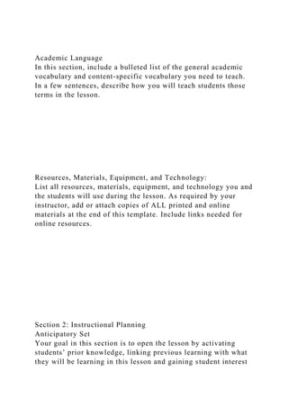 Academic Language
In this section, include a bulleted list of the general academic
vocabulary and content-specific vocabulary you need to teach.
In a few sentences, describe how you will teach students those
terms in the lesson.
Resources, Materials, Equipment, and Technology:
List all resources, materials, equipment, and technology you and
the students will use during the lesson. As required by your
instructor, add or attach copies of ALL printed and online
materials at the end of this template. Include links needed for
online resources.
Section 2: Instructional Planning
Anticipatory Set
Your goal in this section is to open the lesson by activating
students’ prior knowledge, linking previous learning with what
they will be learning in this lesson and gaining student interest
 