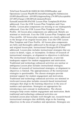 TitleTotal PointsELM-560ELM-560-O500Number and
Operations Lesson Plan80.0CriteriaPercentageNo Submission
(0.00%)Insufficient (69.00%)Approaching (74.00%)Acceptable
(87.00%)Target (100.00%)CommentsPoints
EarnedContent100.0%COE Lesson Plan Template20.0%Not
addressed. Uses the COE Lesson Plan Template and Class
Profile. Lesson plan components are missing or are inadequately
addressed. Uses the COE Lesson Plan Template and Class
Profile. All lesson plan components are addressed. Details are
minimal or irrelevant. Uses the COE Lesson Plan Template and
Class profile. All lesson plan components are clearly addressed
in the design of an original lesson plan. Uses the COE Lesson
Plan Template and Class Profile. All lesson plan components
are fully and thoroughly addressed in the design of a thoughtful
and original lesson plan. Instructional Strategies30.0%Not
addressed. Lesson plan includes instructional strategies that are
scarce in detail, vague, or incomplete. Evidence of research of
instructional strategies, or alignment to objectives is deficient.
The instructional strategies are inappropriate, or provide
inadequate support for student engagement and motivation.
Traditional and technology-enhanced activities are unclear or
ambiguous.Lesson plan includes instructional strategies.
Evidence of research of instructional strategies, or alignment to
objectives is limited. The appropriateness of the instructional
strategies is questionable. The chosen strategies provide
minimal support for student engagement and motivation.
Traditional and technology-enhanced activities are minimal or
irrelevant.Lesson plan includes research-based instructional
strategies that align to the learning objectives in the area of
numbers and operations. Strategies are appropriate for
introducing a new concept in mathematics. The chosen
strategies help create student engagement and motivation. Both
traditional and technology-enhanced activities are
included.Lesson plan includes well-thought out, research-based
instructional strategies that skillfully align to the learning
objectives in the area of numbers and operations. Strategies are
 