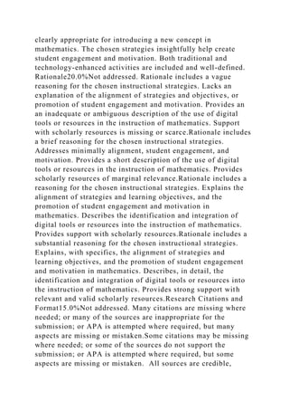 clearly appropriate for introducing a new concept in
mathematics. The chosen strategies insightfully help create
student engagement and motivation. Both traditional and
technology-enhanced activities are included and well-defined.
Rationale20.0%Not addressed. Rationale includes a vague
reasoning for the chosen instructional strategies. Lacks an
explanation of the alignment of strategies and objectives, or
promotion of student engagement and motivation. Provides an
an inadequate or ambiguous description of the use of digital
tools or resources in the instruction of mathematics. Support
with scholarly resources is missing or scarce.Rationale includes
a brief reasoning for the chosen instructional strategies.
Addresses minimally alignment, student engagement, and
motivation. Provides a short description of the use of digital
tools or resources in the instruction of mathematics. Provides
scholarly resources of marginal relevance.Rationale includes a
reasoning for the chosen instructional strategies. Explains the
alignment of strategies and learning objectives, and the
promotion of student engagement and motivation in
mathematics. Describes the identification and integration of
digital tools or resources into the instruction of mathematics.
Provides support with scholarly resources.Rationale includes a
substantial reasoning for the chosen instructional strategies.
Explains, with specifics, the alignment of strategies and
learning objectives, and the promotion of student engagement
and motivation in mathematics. Describes, in detail, the
identification and integration of digital tools or resources into
the instruction of mathematics. Provides strong support with
relevant and valid scholarly resources.Research Citations and
Format15.0%Not addressed. Many citations are missing where
needed; or many of the sources are inappropriate for the
submission; or APA is attempted where required, but many
aspects are missing or mistaken.Some citations may be missing
where needed; or some of the sources do not support the
submission; or APA is attempted where required, but some
aspects are missing or mistaken. All sources are credible,
 