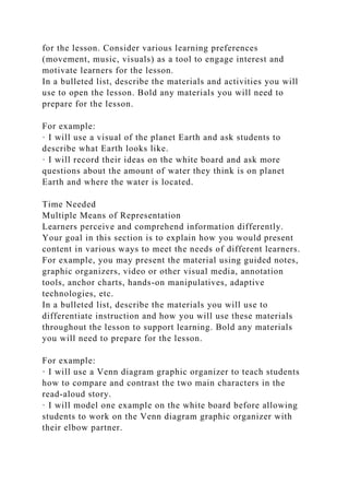 for the lesson. Consider various learning preferences
(movement, music, visuals) as a tool to engage interest and
motivate learners for the lesson.
In a bulleted list, describe the materials and activities you will
use to open the lesson. Bold any materials you will need to
prepare for the lesson.
For example:
· I will use a visual of the planet Earth and ask students to
describe what Earth looks like.
· I will record their ideas on the white board and ask more
questions about the amount of water they think is on planet
Earth and where the water is located.
Time Needed
Multiple Means of Representation
Learners perceive and comprehend information differently.
Your goal in this section is to explain how you would present
content in various ways to meet the needs of different learners.
For example, you may present the material using guided notes,
graphic organizers, video or other visual media, annotation
tools, anchor charts, hands-on manipulatives, adaptive
technologies, etc.
In a bulleted list, describe the materials you will use to
differentiate instruction and how you will use these materials
throughout the lesson to support learning. Bold any materials
you will need to prepare for the lesson.
For example:
· I will use a Venn diagram graphic organizer to teach students
how to compare and contrast the two main characters in the
read-aloud story.
· I will model one example on the white board before allowing
students to work on the Venn diagram graphic organizer with
their elbow partner.
 