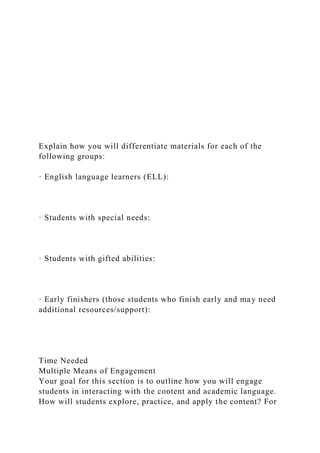 Explain how you will differentiate materials for each of the
following groups:
· English language learners (ELL):
· Students with special needs:
· Students with gifted abilities:
· Early finishers (those students who finish early and may need
additional resources/support):
Time Needed
Multiple Means of Engagement
Your goal for this section is to outline how you will engage
students in interacting with the content and academic language.
How will students explore, practice, and apply the content? For
 