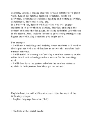 example, you may engage students through collaborative group
work, Kagan cooperative learning structures, hands-on
activities, structured discussions, reading and writing activities,
experiments, problem solving, etc.
In a bulleted list, describe the activities you will engage
students in to allow them to explore, practice, and apply the
content and academic language. Bold any activities you will use
in the lesson. Also, include formative questioning strategies and
higher order thinking questions you might pose.
For example:
· I will use a matching card activity where students will need to
find a partner with a card that has an answer that matches their
number sentence.
· I will model one example of solving a number sentence on the
white board before having students search for the matching
card.
· I will then have the partner who has the number sentence
explain to their partner how they got the answer.
Explain how you will differentiate activities for each of the
following groups:
· English language learners (ELL):
· Students with special needs:
 