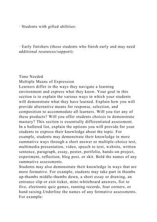 · Students with gifted abilities:
· Early finishers (those students who finish early and may need
additional resources/support):
Time Needed
Multiple Means of Expression
Learners differ in the ways they navigate a learning
environment and express what they know. Your goal in this
section is to explain the various ways in which your students
will demonstrate what they have learned. Explain how you will
provide alternative means for response, selection, and
composition to accommodate all learners. Will you tier any of
these products? Will you offer students choices to demonstrate
mastery? This section is essentially differentiated assessment.
In a bulleted list, explain the options you will provide for your
students to express their knowledge about the topic. For
example, students may demonstrate their knowledge in more
summative ways through a short answer or multiple-choice test,
multimedia presentation, video, speech to text, website, written
sentence, paragraph, essay, poster, portfolio, hands-on project,
experiment, reflection, blog post, or skit. Bold the names of any
summative assessments.
Students may also demonstrate their knowledge in ways that are
more formative. For example, students may take part in thumbs
up-thumbs middle-thumbs down, a short essay or drawing, an
entrance slip or exit ticket, mini-whiteboard answers, fist to
five, electronic quiz games, running records, four corners, or
hand raising.Underline the names of any formative assessments.
For example:
 