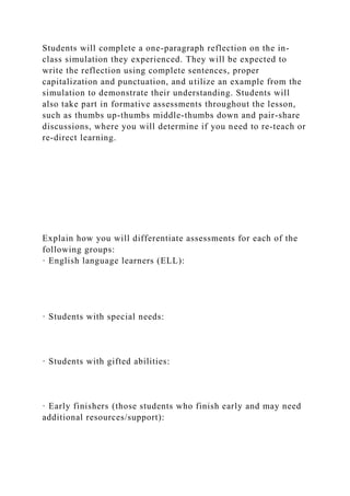 Students will complete a one-paragraph reflection on the in-
class simulation they experienced. They will be expected to
write the reflection using complete sentences, proper
capitalization and punctuation, and utilize an example from the
simulation to demonstrate their understanding. Students will
also take part in formative assessments throughout the lesson,
such as thumbs up-thumbs middle-thumbs down and pair-share
discussions, where you will determine if you need to re-teach or
re-direct learning.
Explain how you will differentiate assessments for each of the
following groups:
· English language learners (ELL):
· Students with special needs:
· Students with gifted abilities:
· Early finishers (those students who finish early and may need
additional resources/support):
 