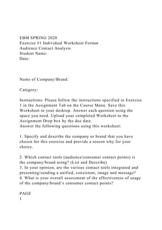 EBM SPRING 2020
Exercise #1 Individual Worksheet Format
Audience Contact Analysis
Student Name:
Date:
Name of Company/Brand:
Category:
Instructions: Please follow the instructions specified in Exercise
1 in the Assignment Tab on the Course Menu. Save this
Worksheet to your desktop. Answer each question using the
space you need. Upload your completed Worksheet to the
Assignment Drop box by the due date.
Answer the following questions using this worksheet:
1. Specify and describe the company or brand that you have
chosen for this exercise and provide a reason why for your
choice.
2. Which contact tools (audience/consumer contact points) is
the company/brand using? (List and Describe)
3. In your opinion, are the various contact tools integrated and
presenting/sending a unified, consistent, image and message?
4. What is your overall assessment of the effectiveness of usage
of the company/brand’s consumer contact points?
PAGE
1
 