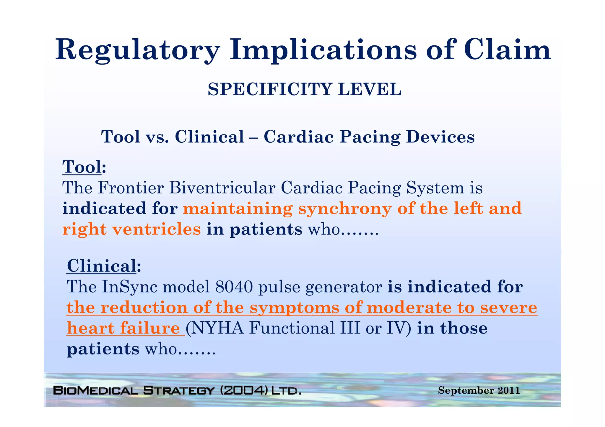 Regulatory Implications of Claim
                SPECIFICITY LEVEL

    Tool vs. Clinical – Cardiac Pacing Devices
Tool:
The Frontier Biventricular Cardiac Pacing System is
indicated for maintaining synchrony of the left and
right ventricles in patients who…….

Clinical:
Cli i l
The InSync model 8040 pulse generator is indicated for
the reduction of the symptoms of moderate to severe
heart failure (NYHA Functional III or IV) in those
patients who…….

                                          September 2011
 