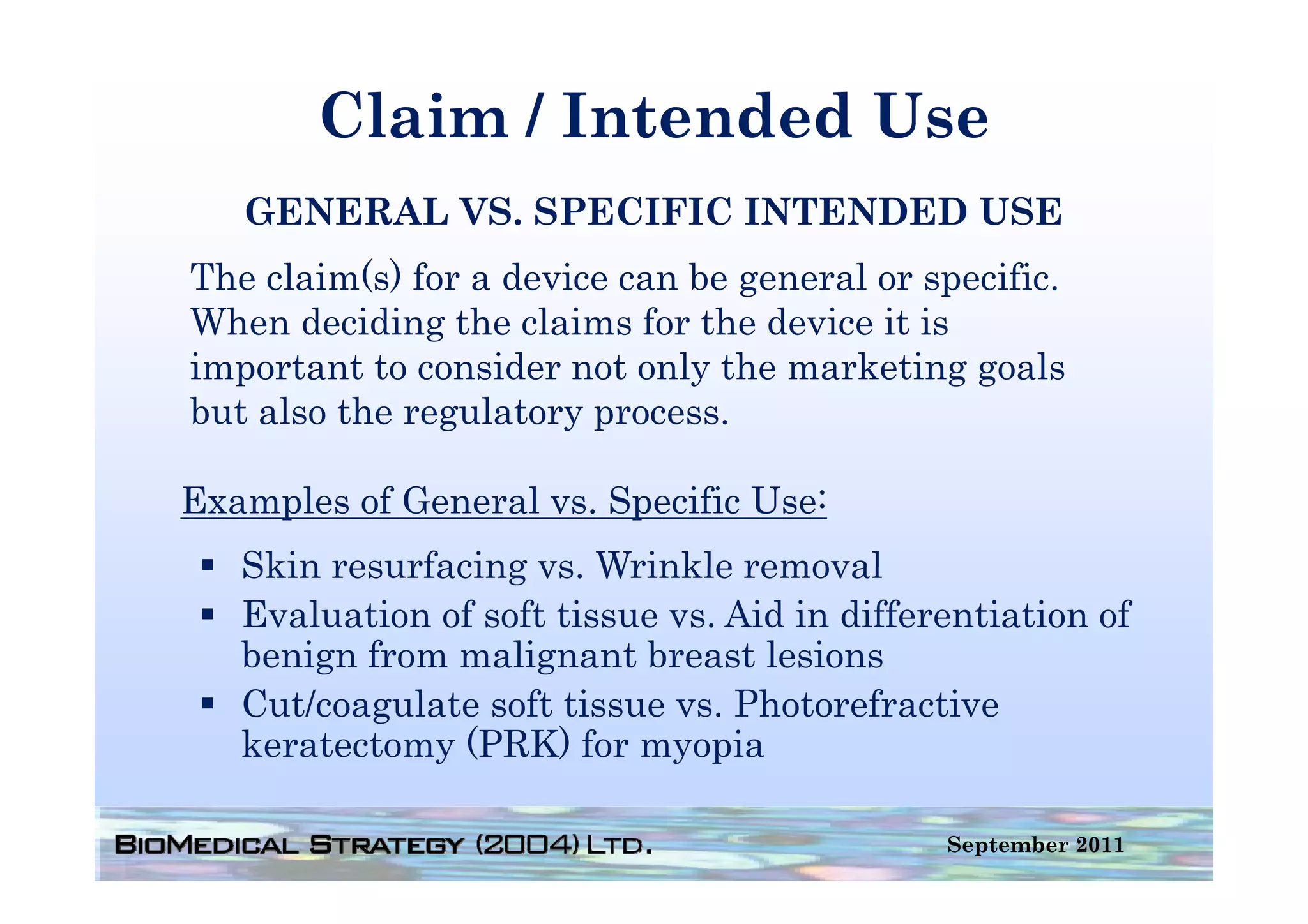 Claim / Intended Use
   GENERAL VS. SPECIFIC INTENDED USE
The claim(s) for a device can be general or specific.
When deciding the claims for the device it is
important t consider not only th marketing goals
i     t t to      id     t l the       k ti        l
but also the regulatory process.

Examples of General vs. Specific Use:
   Skin resurfacing vs. Wrinkle removal
                    vs
   Evaluation of soft tissue vs. Aid in differentiation of
   benign from malignant breast lesions
       g            g
   Cut/coagulate soft tissue vs. Photorefractive
   keratectomy (PRK) for myopia

                                              September 2011
 