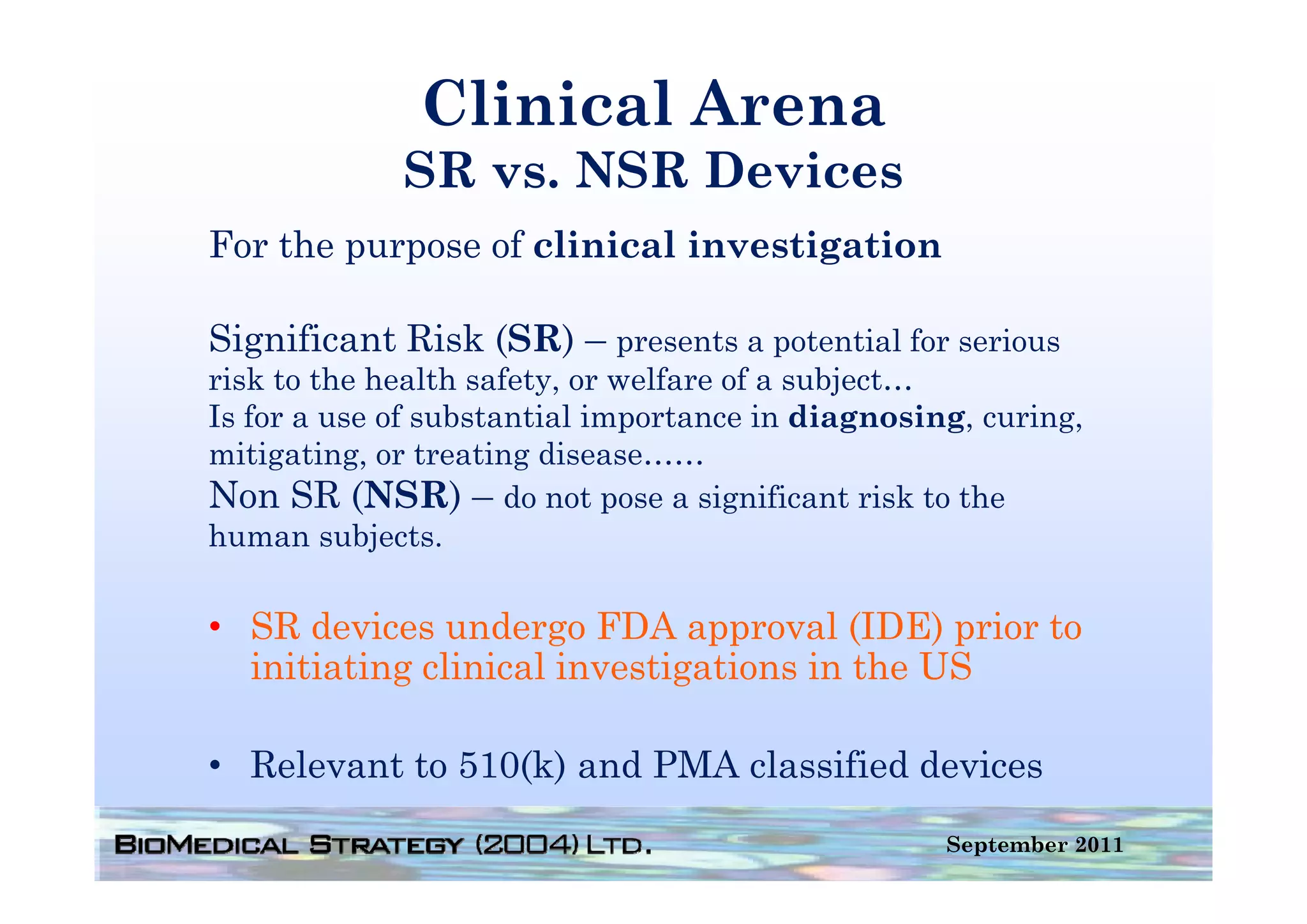 Clinical Arena
             SR vs. NSR Devices
For the purpose of clinical investigation

Significant Risk ( ) – presents a p
  g              (SR) p           potential for serious
risk to the health safety, or welfare of a subject…
Is for a use of substantial importance in diagnosing, curing,
mitigating, or treating disease……
Non SR (NSR) – do not pose a significant risk to the
human subjects.

• SR devices undergo FDA approval (IDE) prior to
  initiating clinical investigations in the US

• Relevant to 510(k) and PMA classified devices
                                                   September 2011
 