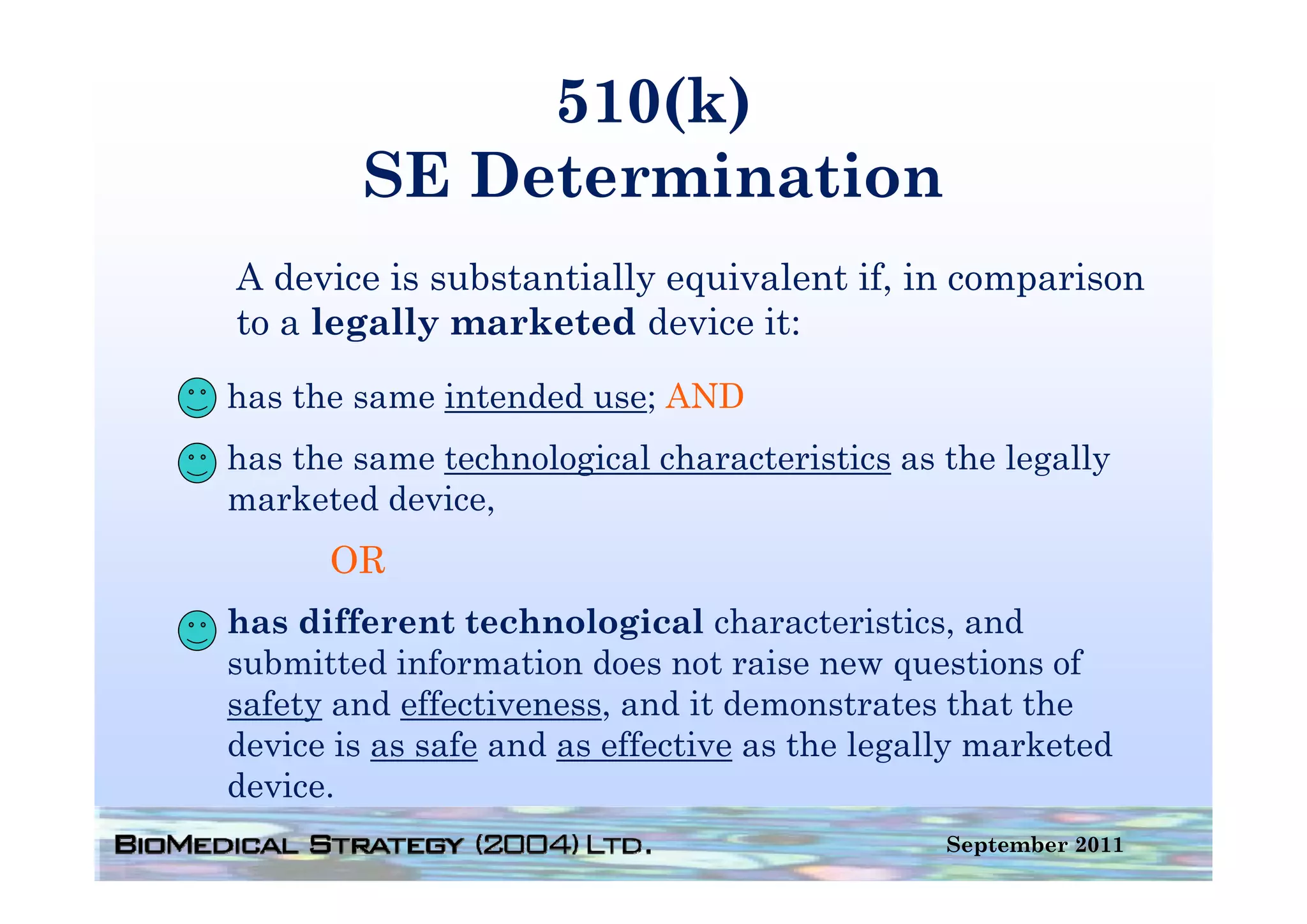 510(k)
        SE Determination
A device is substantially equivalent if, in comparison
to a legally marketed device it:
has the same intended use; AND
has the same technological characteristics as the legally
marketed device,
      OR
has different technological characteristics, and
submitted information does not raise new questions of
safety and effectiveness, and it demonstrates that the
device is as safe and as effective as the legally marketed
device.
d i
                                               September 2011
 