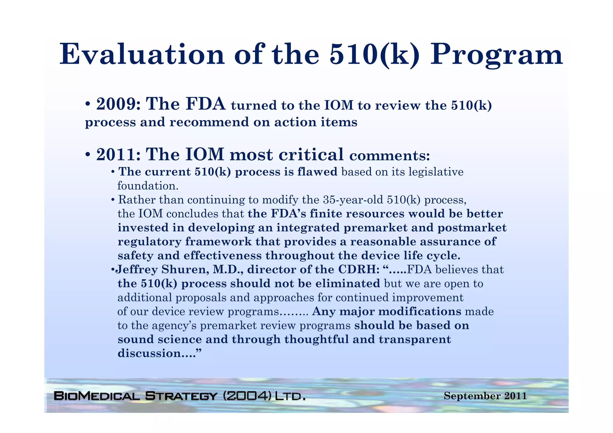 Evaluation of the 510(k) Program
                     ( )    g
 • 2009: The FDA turned to the IOM to review the 510(k)
 process and recommend on action it
           d         d      ti   items

 • 2011: The IOM most critical comments:
    • Th current 510(k) process i fl
      The                (k)         is flawed b
                                             d based on i legislative
                                                   d    its l i l i
      foundation.
    • Rather than continuing to modify the 35-year-old 510(k) process,
      the IOM concludes that the FDA’s finite resources would be better
                                   FDA s
      invested in developing an integrated premarket and postmarket
      regulatory framework that provides a reasonable assurance of
      safety and effectiveness throughout the device life cycle.
    •Jeffrey Sh
     J ff      Shuren, M D di
                         M.D., director of the CDRH “
                                          f h CDRH: “…..FDA b li
                                                           FDA believes that
                                                                         h
      the 510(k) process should not be eliminated but we are open to
      additional proposals and approaches for continued improvement
      of our device review programs…….. Any major modifications made
      to the agency’s premarket review programs should be based on
      sound science and through thoughtful and transparent
      discussion….”


                                                                September 2011
 