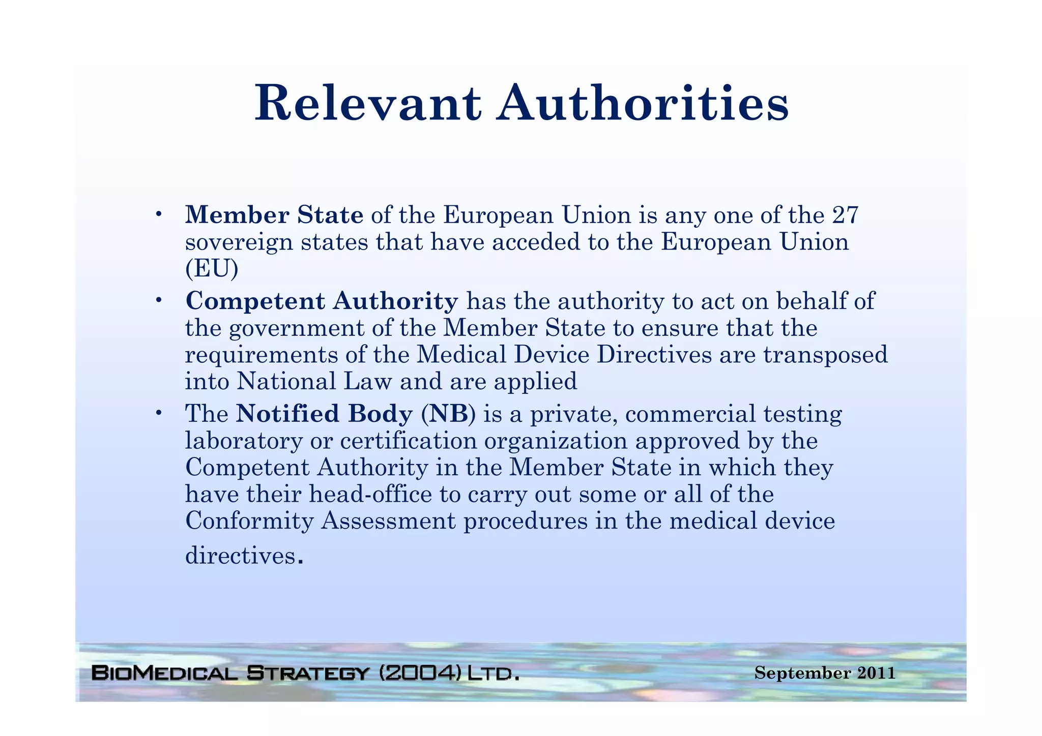 Relevant Authorities

• Member State of the European Union is any one of the 27
  sovereign states that have acceded to the European Union
  (EU)
• Competent Authority has the authority to act on behalf of
  the government of the Member State to ensure that the
  requirements of the Medical Device Directives are transposed
  into National Law and are applied
• The Notified Body (NB) is a private, commercial testing
  laboratory or certification organization approved by the
            y                   g           pp         y
  Competent Authority in the Member State in which they
  have their head-office to carry out some or all of the
  Conformity Assessment procedures in the medical device
  directives.



                                                  September 2011
 