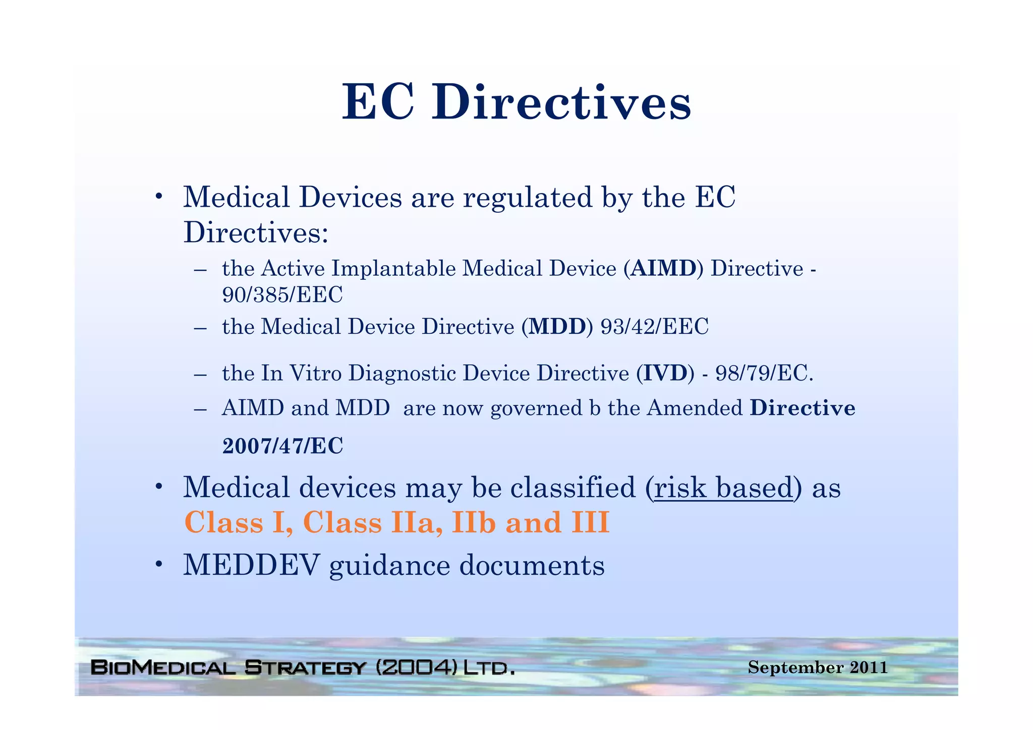 EC Directives
• Medical Devices are regulated by the EC
  Directives:
   – the Active Implantable Medical Device (AIMD) Directive -
     90/385/EEC
   – the Medical Device Directive (MDD) 93/42/EEC

   – the In Vitro Diagnostic Device Directive (IVD) - 98/79/EC.
      h I Vi      Di      i D i Di        i             / /EC
   – AIMD and MDD are now governed b the Amended Directive
     2007/47/EC
• Medical devices may be classified (risk based) as
  Class I, Class IIa, IIb and III
• MEDDEV guidance documents


                                                        September 2011
 
