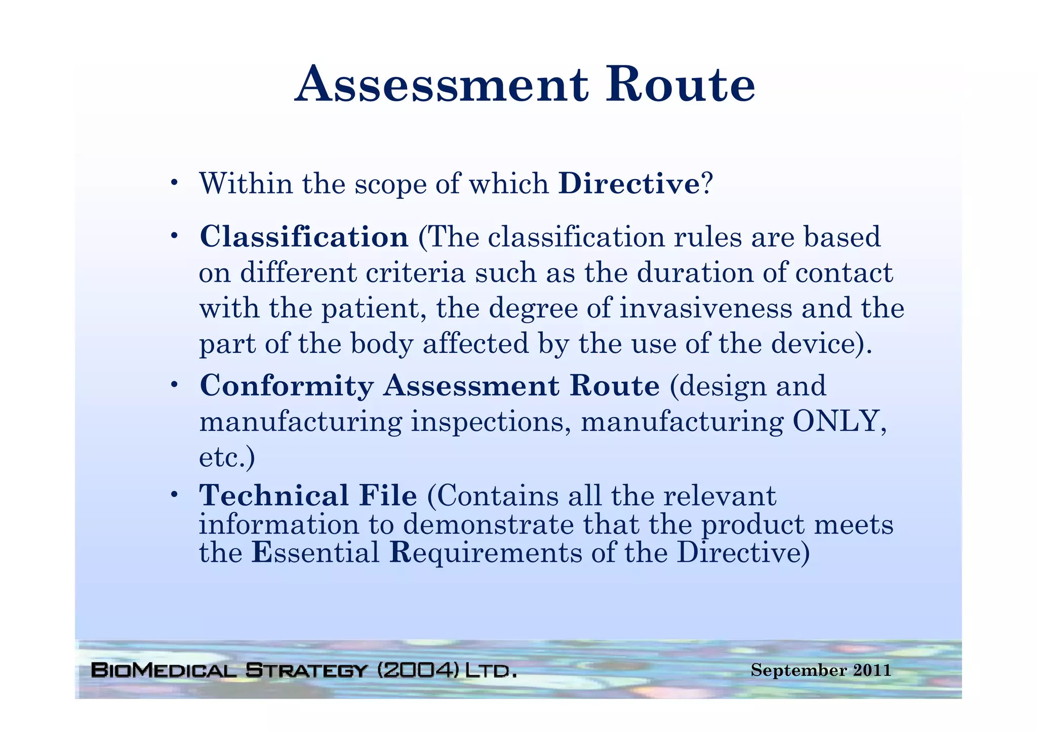 Assessment Route
• Within the scope of which Directive?
• Classification (The classification rules are based
  on different criteria such as the duration of contact
  with the patient, the degree of invasiveness and the
  part of the body affected by the use of the device).
• Conformity Assessment Route (design and
  manufacturing inspections, manufacturing ONLY,
  etc.)
   t )
• Technical File (Contains all the relevant
  information to demonstrate that the product meets
  the Essential Requirements of the Directive)


                                           September 2011
 