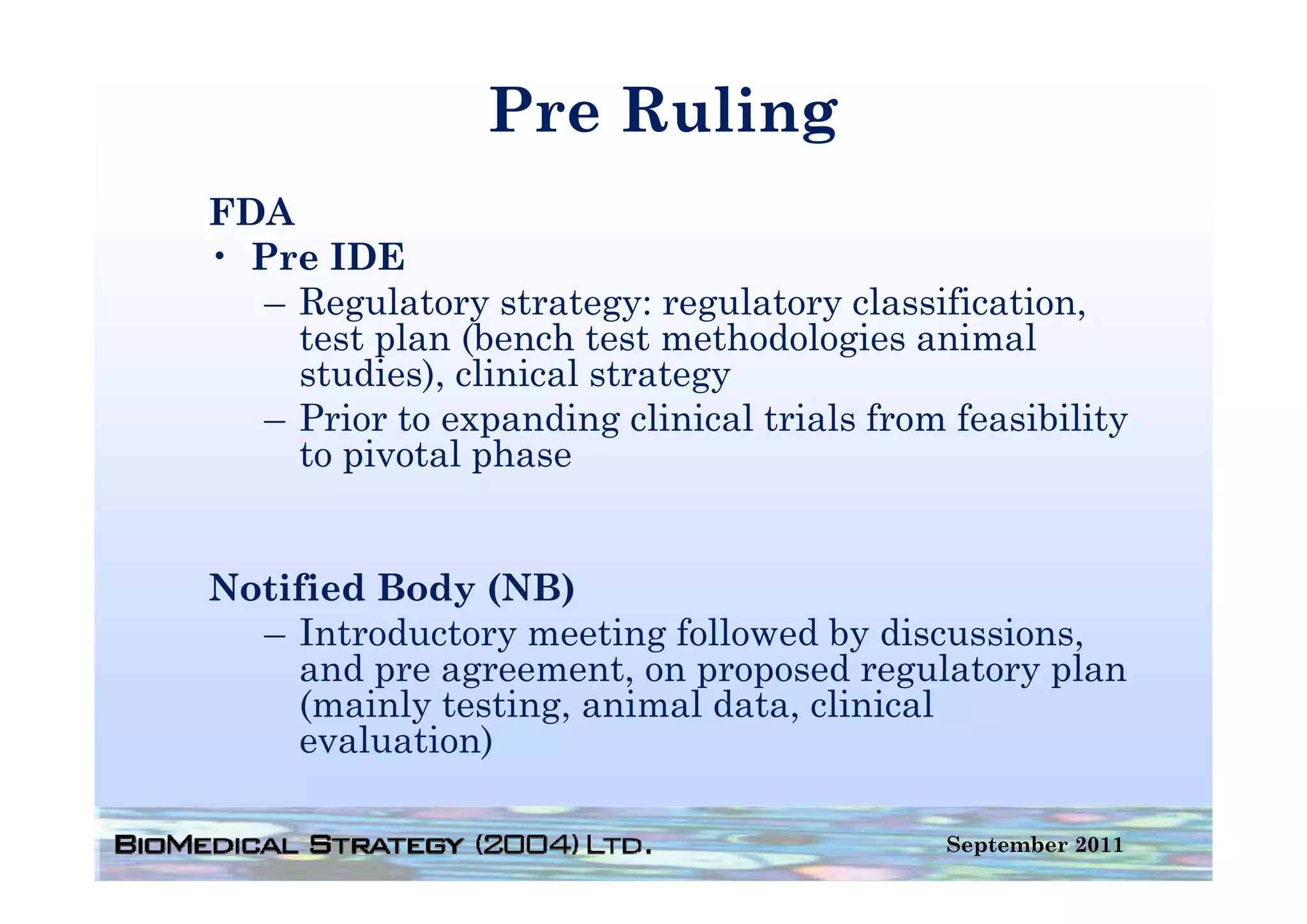Pre Ruling
FDA
• Pre IDE
  – Regulatory strategy: regulatory classification,
    test plan (
         p    (bench test methodologies animal
                                     g
    studies), clinical strategy
  – Prior to expanding clinical trials from feasibility
    to pivotal phase


Notified Body (NB)
  – Introductory meeting followed by discussions,
     and pre agreement on proposed regulatory plan
             agreement,
     (mainly testing, animal data, clinical
     evaluation)

                                            September 2011
 