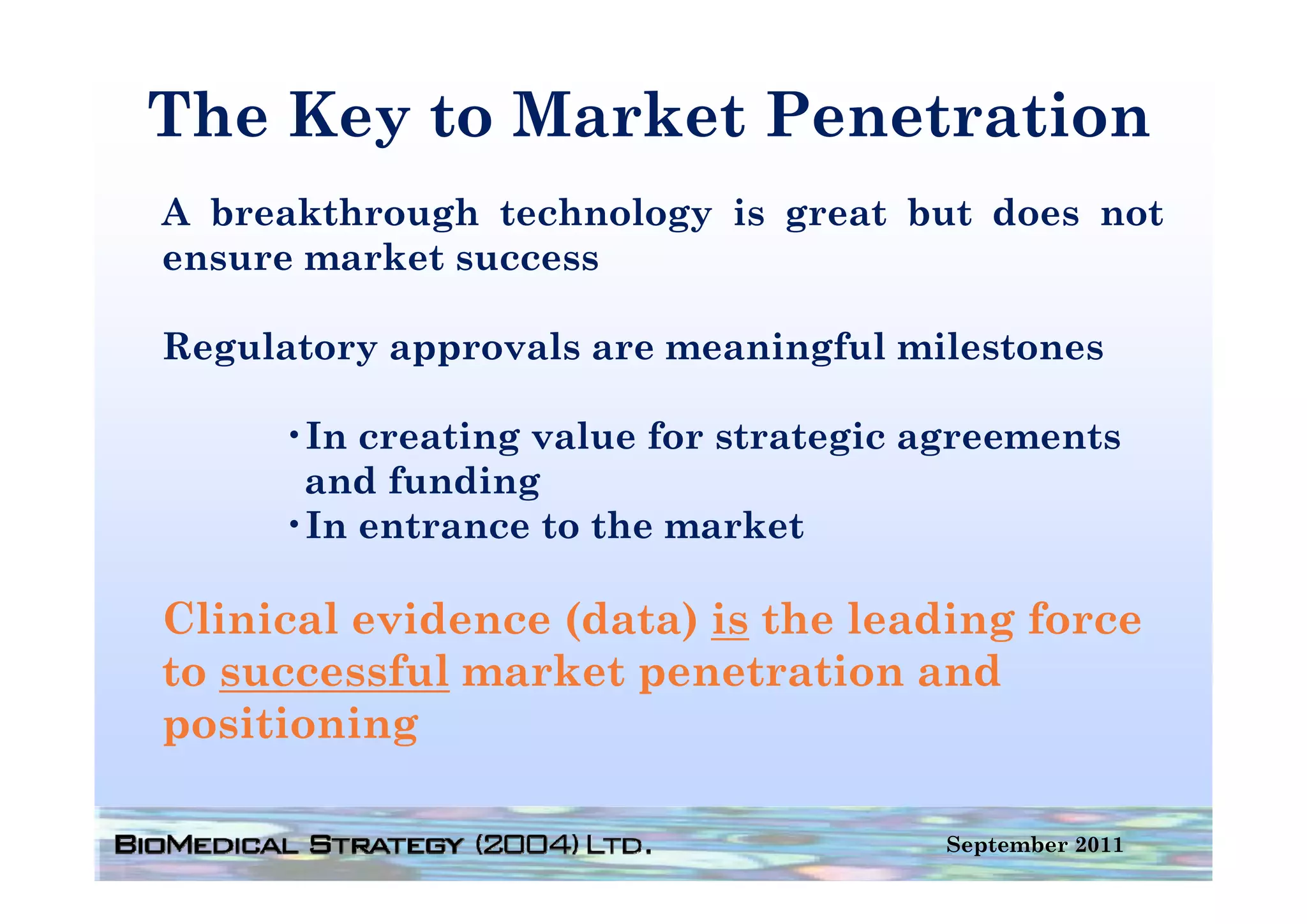 The Key to Market Penetration
      y
A breakthrough technology is great but does not
ensure
ens re market s ccess
              success

Regulatory approvals are meaningful milestones

     •In creating value for strategic agreements
      and funding
     •In entrance to the market

Clinical evidence (data) is the leading force
to successful market penetration and
positioning

                                       September 2011
 