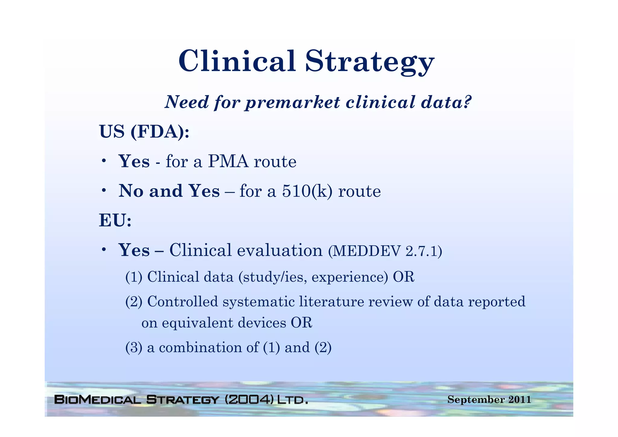Clinical Strategy
         Need for premarket clinical data?
US (FDA):
• Yes - for a PMA route
• No and Yes – for a 510(k) route
EU:
• Yes – Clinical evaluation (MEDDEV 2.7.1)
   (1) Clinical data (study/ies, experience) OR
   (2) Controlled systematic literature review of data reported
      on equivalent devices OR
            i l     d i
   (3) a combination of (1) and (2)


                                                   September 2011
 