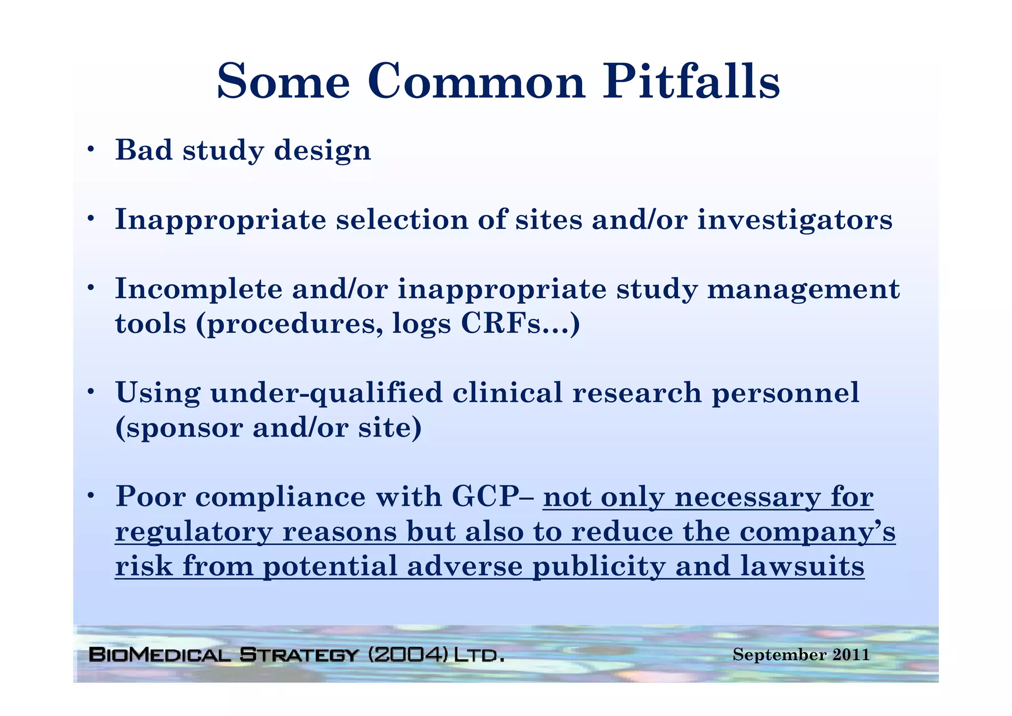 Some Common Pitfalls
• Bad study design

• Inappropriate selection of sites and/or investigators

• Incomplete and/or inappropriate study management
  tools (procedures, logs CRFs…)

• Using under-qualified clinical research personnel
  ( p
  (sponsor and/or site)
                      )

• Poor compliance with GCP– not only necessary for
  regulatory reasons b also to reduce the company’s
       l              but l       d      h           ’
  risk from potential adverse publicity and lawsuits

                                            September 2011
 