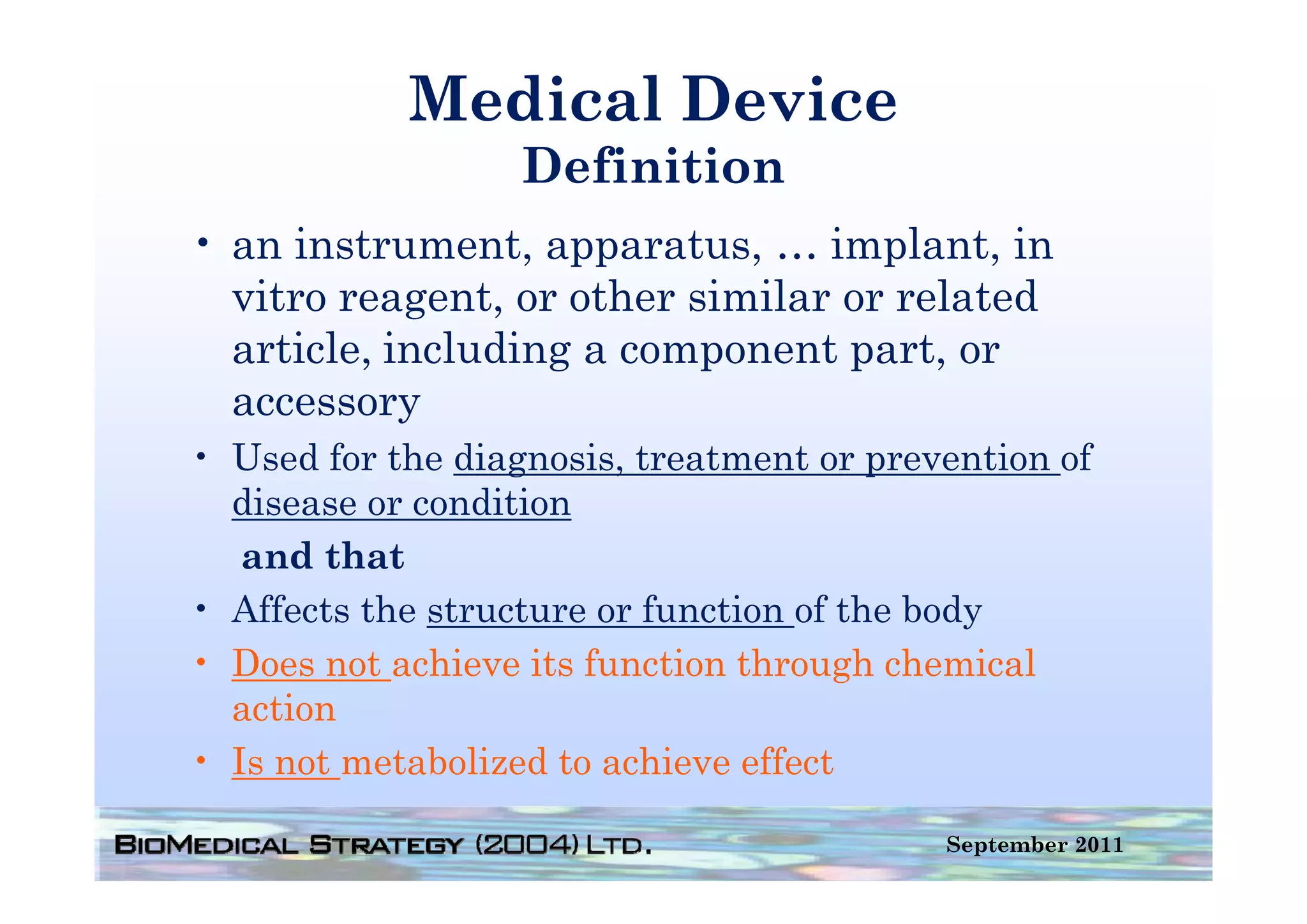 Medical Device
                  Definition
                  D fi i i
• an instrument apparatus … implant in
     instrument, apparatus,      implant,
  vitro reagent, or other similar or related
  article,
  article including a component part or
                                  part,
  accessory
• Used for the diagnosis treatment or prevention of
                diagnosis,
  disease or condition
   and that
• Affects the structure or function of the body
• Does not achieve its function through chemical
  action
• Is not metabolized to achieve effect

                                          September 2011
 