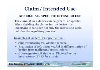 Claim / Intended Use
   GENERAL VS. SPECIFIC INTENDED USE
The claim(s) for a device can be general or specific.
When deciding the claims for the device it is
important t consider not only th marketing goals
i     t t to      id     t l the       k ti        l
but also the regulatory process.

Examples of General vs. Specific Use:
   Skin resurfacing vs. Wrinkle removal
                    vs
   Evaluation of soft tissue vs. Aid in differentiation of
   benign from malignant breast lesions
       g            g
   Cut/coagulate soft tissue vs. Photorefractive
   keratectomy (PRK) for myopia

                                              September 2011
 