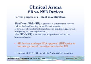 Clinical Arena
             SR vs. NSR Devices
For the purpose of clinical investigation

Significant Risk ( ) – presents a p
  g              (SR) p           potential for serious
risk to the health safety, or welfare of a subject…
Is for a use of substantial importance in diagnosing, curing,
mitigating, or treating disease……
Non SR (NSR) – do not pose a significant risk to the
human subjects.

• SR devices undergo FDA approval (IDE) prior to
  initiating clinical investigations in the US

• Relevant to 510(k) and PMA classified devices
                                                   September 2011
 
