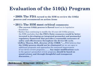 Evaluation of the 510(k) Program
                     ( )    g
 • 2009: The FDA turned to the IOM to review the 510(k)
 process and recommend on action it
           d         d      ti   items

 • 2011: The IOM most critical comments:
    • Th current 510(k) process i fl
      The                (k)         is flawed b
                                             d based on i legislative
                                                   d    its l i l i
      foundation.
    • Rather than continuing to modify the 35-year-old 510(k) process,
      the IOM concludes that the FDA’s finite resources would be better
                                   FDA s
      invested in developing an integrated premarket and postmarket
      regulatory framework that provides a reasonable assurance of
      safety and effectiveness throughout the device life cycle.
    •Jeffrey Sh
     J ff      Shuren, M D di
                         M.D., director of the CDRH “
                                          f h CDRH: “…..FDA b li
                                                           FDA believes that
                                                                         h
      the 510(k) process should not be eliminated but we are open to
      additional proposals and approaches for continued improvement
      of our device review programs…….. Any major modifications made
      to the agency’s premarket review programs should be based on
      sound science and through thoughtful and transparent
      discussion….”


                                                                September 2011
 