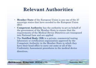 Relevant Authorities

• Member State of the European Union is any one of the 27
  sovereign states that have acceded to the European Union
  (EU)
• Competent Authority has the authority to act on behalf of
  the government of the Member State to ensure that the
  requirements of the Medical Device Directives are transposed
  into National Law and are applied
• The Notified Body (NB) is a private, commercial testing
  laboratory or certification organization approved by the
            y                   g           pp         y
  Competent Authority in the Member State in which they
  have their head-office to carry out some or all of the
  Conformity Assessment procedures in the medical device
  directives.



                                                  September 2011
 