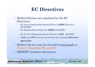 EC Directives
• Medical Devices are regulated by the EC
  Directives:
   – the Active Implantable Medical Device (AIMD) Directive -
     90/385/EEC
   – the Medical Device Directive (MDD) 93/42/EEC

   – the In Vitro Diagnostic Device Directive (IVD) - 98/79/EC.
      h I Vi      Di      i D i Di        i             / /EC
   – AIMD and MDD are now governed b the Amended Directive
     2007/47/EC
• Medical devices may be classified (risk based) as
  Class I, Class IIa, IIb and III
• MEDDEV guidance documents


                                                        September 2011
 