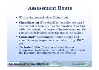 Assessment Route
• Within the scope of which Directive?
• Classification (The classification rules are based
  on different criteria such as the duration of contact
  with the patient, the degree of invasiveness and the
  part of the body affected by the use of the device).
• Conformity Assessment Route (design and
  manufacturing inspections, manufacturing ONLY,
  etc.)
   t )
• Technical File (Contains all the relevant
  information to demonstrate that the product meets
  the Essential Requirements of the Directive)


                                           September 2011
 