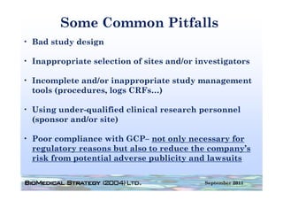 Some Common Pitfalls
• Bad study design

• Inappropriate selection of sites and/or investigators

• Incomplete and/or inappropriate study management
  tools (procedures, logs CRFs…)

• Using under-qualified clinical research personnel
  ( p
  (sponsor and/or site)
                      )

• Poor compliance with GCP– not only necessary for
  regulatory reasons b also to reduce the company’s
       l              but l       d      h           ’
  risk from potential adverse publicity and lawsuits

                                            September 2011
 