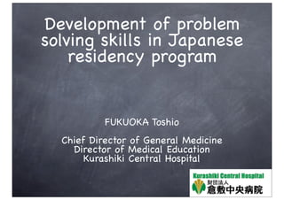 Development of problem
solving skills in Japanese
    residency program


           FUKUOKA Toshio
  Chief Director of General Medicine
    Director of Medical Education
       Kurashiki Central Hospital
 