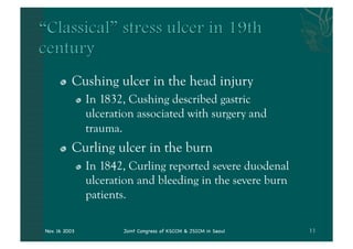 "   Cushing ulcer in the head injury
               "   In 1832, Cushing described gastric
                   ulceration associated with surgery and
                   trauma.
      "   Curling ulcer in the burn
               "   In 1842, Curling reported severe duodenal
                   ulceration and bleeding in the severe burn
                   patients.

Nov. 16 2003               Joint Congress of KSCCM & JSICM in Seoul
 