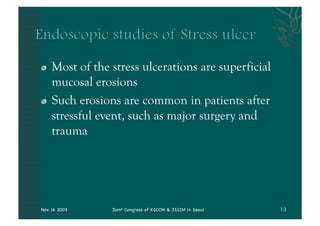 "   Most of the stress ulcerations are superficial
    mucosal erosions
"   Such erosions are common in patients after
    stressful event, such as major surgery and
    trauma




Nov. 16 2003    Joint Congress of KSCCM & JSICM in Seoul
 