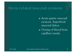 "   Acute gastric mucosal
                                         erosions. Superficial
                                         mucosal defect.
                                     "   Oozing of blood from
                                         capillary vessels.




Nov. 16 2003   Joint Congress of KSCCM & JSICM in Seoul
 