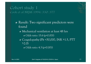 "   Result: Two significant predictors were
          found
               "   Mechanical ventilation at least 48 hrs
                    "   Odds ratio: 15.6 (p<0.001)
               "   Coagulopathy (Plt <50,000, INR >1.5, PTT
                   >2.0)
                    "   Odds ratio: 4.3 (p<0.001)



Nov. 16 2003                 Joint Congress of KSCCM & JSICM in Seoul
 
