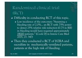 "    Difficulty in conducting RCT of this topic.
       "   Low incidence of the outcomes: “Assuming a
           bleeding rate of 2.0%... an RCT with 75% power
           to detect 25% relative risk reduction (0.75 in RR)
           in bleeding would have required approximately
           19000 patients.” (Cook DJ in Intens Care Med
           2001; 27: 347)
 "    Then they conducted a RCT of H2RA and
      sucralfate in mechanically ventilated patients,
      patients at the high risk of bleeding.
Nov. 16 2003         Joint Congress of KSCCM & JSICM in Seoul
 