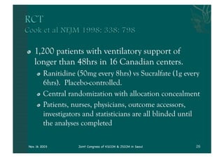 "      1,200 patients with ventilatory support of
       longer than 48hrs in 16 Canadian centers.
         "   Ranitidine (50mg every 8hrs) vs Sucralfate (1g every
             6hrs). Placebo-controlled.
         "   Central randomization with allocation concealment
         "   Patients, nurses, physicians, outcome accessors,
             investigators and statisticians are all blinded until
             the analyses completed

    Nov. 16 2003        Joint Congress of KSCCM & JSICM in Seoul
 