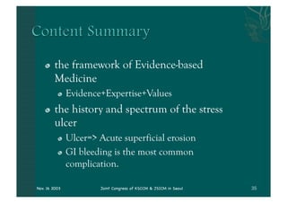 "    the framework of Evidence-based
         Medicine
          "    Evidence+Expertise+Values
    "    the history and spectrum of the stress
         ulcer
          "    Ulcer=> Acute superficial erosion
          "    GI bleeding is the most common
               complication.

Nov. 16 2003           Joint Congress of KSCCM & JSICM in Seoul
 