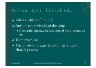 "   Adverse effect of Drug X
"   Any other drawbacks of the drug
      "   Cost, pain, inconvenience, taste of the drug and so
          on.
"   Your prognosis
"   The physician’s experience of the drug in
    clinical practise


Nov. 16 2003         Joint Congress of KSCCM & JSICM in Seoul
 
