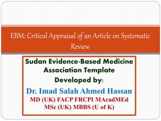EBM: Critical Appraisal of an Article on Systematic
Review
Sudan Evidence-Based Medicine Association Template
Developed by:
Dr. Imad Salah Ahmed Hassan
MD (UK) FACP FRCPI MemAcadMEd (UK) MSc (UK) MBBS (U of K)
 