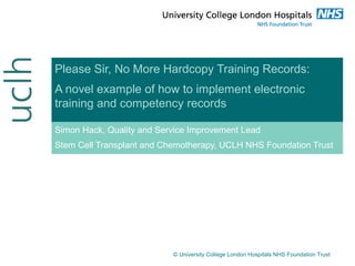 Please Sir, No More Hardcopy Training Records:
A novel example of how to implement electronic
training and competency records
Simon Hack, Quality and Service Improvement Lead
Stem Cell Transplant and Chemotherapy, UCLH NHS Foundation Trust
© University College London Hospitals NHS Foundation Trust
 